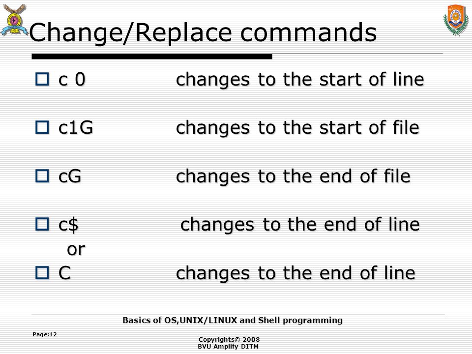Copyrights© 2008 BVU Amplify DITM Basics of OS,UNIX/LINUX and Shell programming Page:12 Change/Replace commands  c 0changes to the start of line  c1Gchanges to the start of file  cGchanges to the end of file  c$ changes to the end of line or or  Cchanges to the end of line