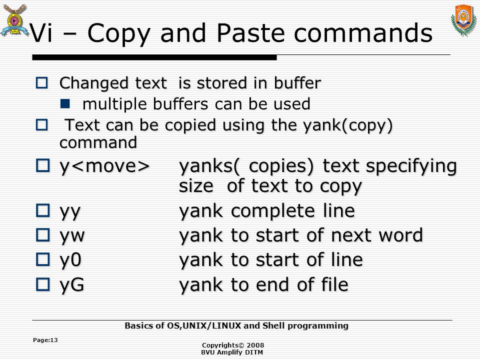 Copyrights© 2008 BVU Amplify DITM Basics of OS,UNIX/LINUX and Shell programming Page:13 Vi – Copy and Paste commands  Changed text is stored in buffer multiple buffers can be used  Text can be copied using the yank(copy) command  y yanks( copies) text specifying size of text to copy  yyyank complete line  ywyank to start of next word  y0yank to start of line  yGyank to end of file