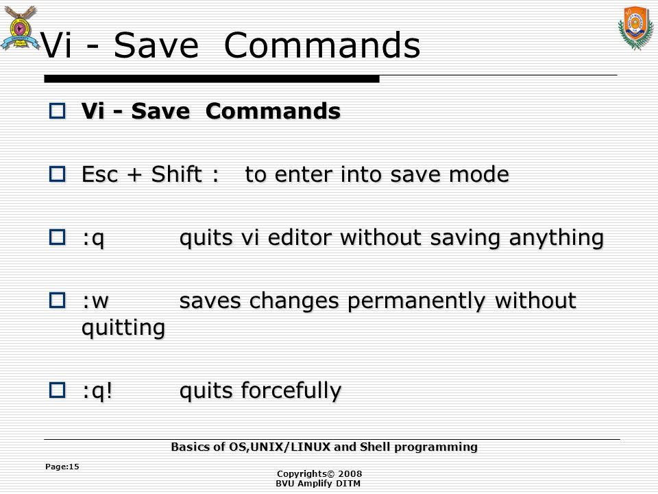 Copyrights© 2008 BVU Amplify DITM Basics of OS,UNIX/LINUX and Shell programming Page:15 Vi - Save Commands  Vi - Save Commands  Esc + Shift : to enter into save mode  :q quits vi editor without saving anything  :wsaves changes permanently without quitting  :q!quits forcefully