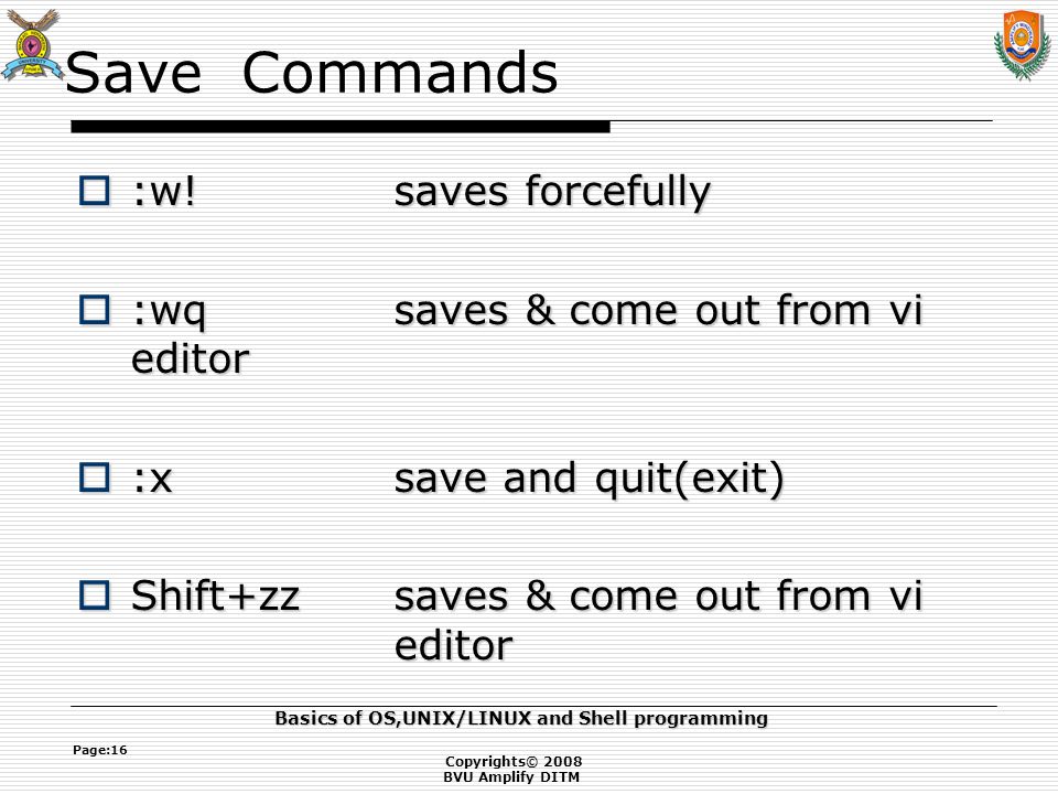 Copyrights© 2008 BVU Amplify DITM Basics of OS,UNIX/LINUX and Shell programming Page:16 Save Commands  :w!saves forcefully  :wqsaves & come out from vi editor  :xsave and quit(exit)  Shift+zzsaves & come out from vi editor