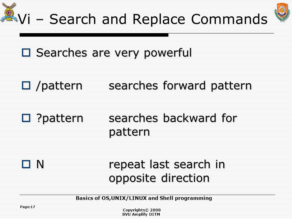 Copyrights© 2008 BVU Amplify DITM Basics of OS,UNIX/LINUX and Shell programming Page:17 Vi – Search and Replace Commands  Searches are very powerful  /patternsearches forward pattern  patternsearches backward for pattern  Nrepeat last search in opposite direction