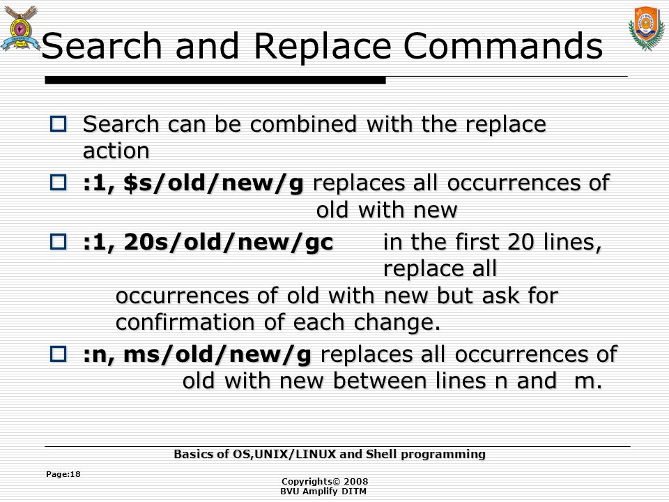 Copyrights© 2008 BVU Amplify DITM Basics of OS,UNIX/LINUX and Shell programming Page:18 Search and Replace Commands  Search can be combined with the replace action  :1, $s/old/new/g replaces all occurrences of old with new  :1, 20s/old/new/gcin the first 20 lines, replace all occurrences of old with new but ask for confirmation of each change.