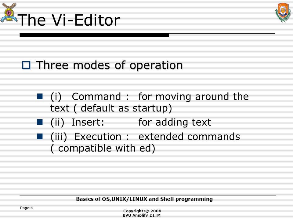Copyrights© 2008 BVU Amplify DITM Basics of OS,UNIX/LINUX and Shell programming Page:4 The Vi-Editor  Three modes of operation (i) Command :for moving around the text ( default as startup) (ii) Insert:for adding text (iii) Execution :extended commands ( compatible with ed)