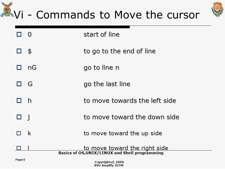 Copyrights© 2008 BVU Amplify DITM Basics of OS,UNIX/LINUX and Shell programming Page:5 Vi - Commands to Move the cursor  0start of line  $to go to the end of line  nGgo to line n  Ggo the last line  h to move towards the left side  jto move toward the down side  kto move toward the up side  lto move toward the right side