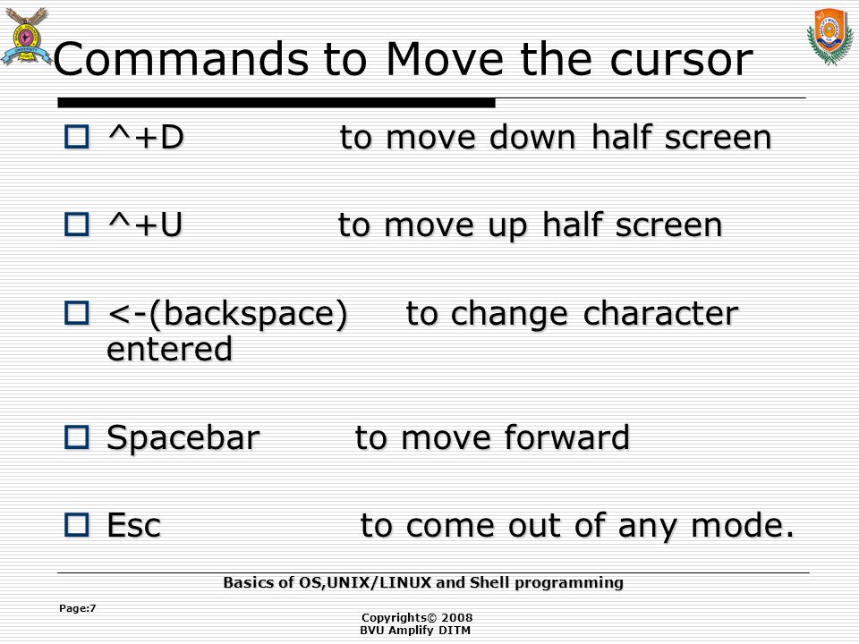 Copyrights© 2008 BVU Amplify DITM Basics of OS,UNIX/LINUX and Shell programming Page:7 Commands to Move the cursor  ^+D to move down half screen  ^+U to move up half screen  <-(backspace)to change character entered  Spacebar to move forward  Esc to come out of any mode.