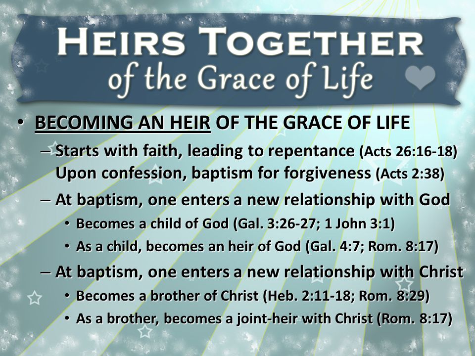 BECOMING AN HEIR OF THE GRACE OF LIFE BECOMING AN HEIR OF THE GRACE OF LIFE – Starts with faith, leading to repentance (Acts 26:16-18) Upon confession, baptism for forgiveness (Acts 2:38) – At baptism, one enters a new relationship with God Becomes a child of God (Gal.