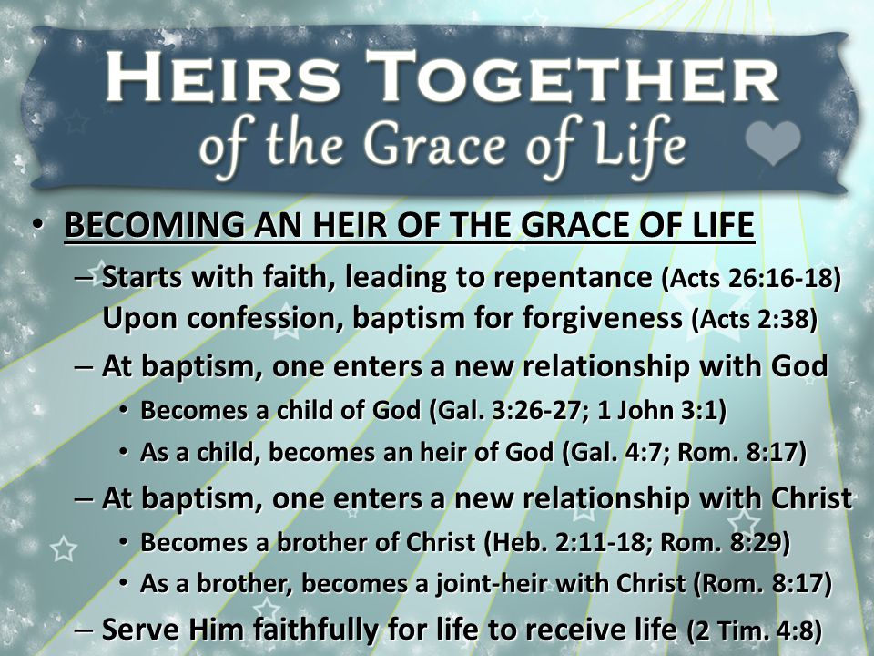 BECOMING AN HEIR OF THE GRACE OF LIFE BECOMING AN HEIR OF THE GRACE OF LIFE – Starts with faith, leading to repentance (Acts 26:16-18) Upon confession, baptism for forgiveness (Acts 2:38) – At baptism, one enters a new relationship with God Becomes a child of God (Gal.