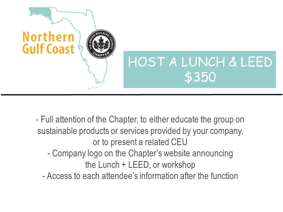 HOST A LUNCH & LEED $350 - Full attention of the Chapter, to either educate the group on sustainable products or services provided by your company, or to present a related CEU - Company logo on the Chapter’s website announcing the Lunch + LEED, or workshop - Access to each attendee’s information after the function