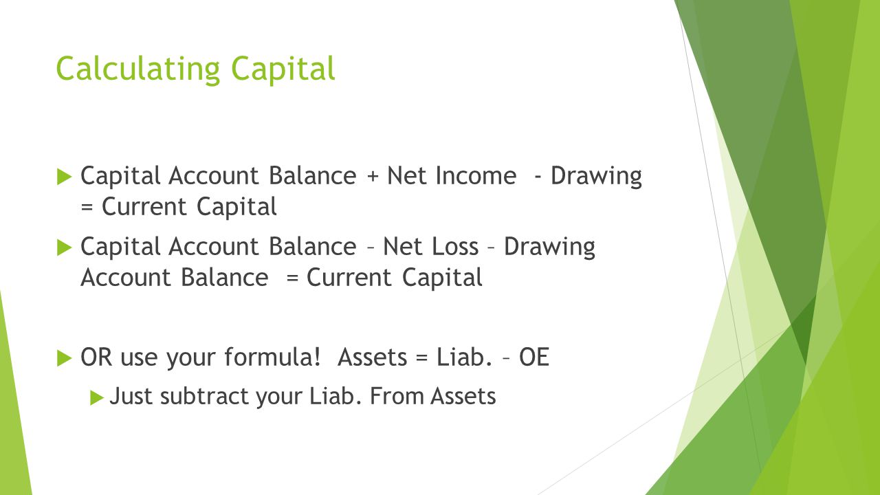 Calculating Capital  Capital Account Balance + Net Income - Drawing = Current Capital  Capital Account Balance – Net Loss – Drawing Account Balance = Current Capital  OR use your formula.