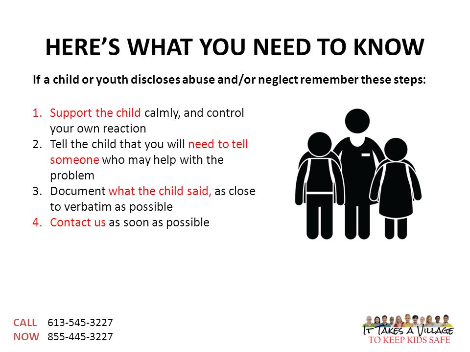 CALL NOW HERE’S WHAT YOU NEED TO KNOW 1.Support the child calmly, and control your own reaction 2.Tell the child that you will need to tell someone who may help with the problem 3.Document what the child said, as close to verbatim as possible 4.Contact us as soon as possible If a child or youth discloses abuse and/or neglect remember these steps: