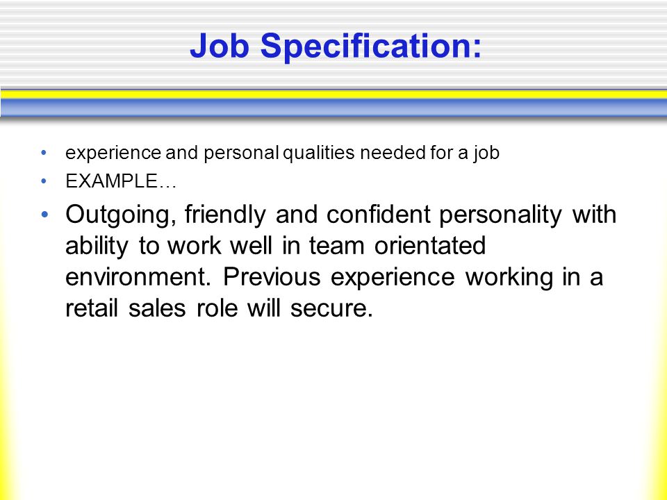 Job Specification: experience and personal qualities needed for a job EXAMPLE… Outgoing, friendly and confident personality with ability to work well in team orientated environment.