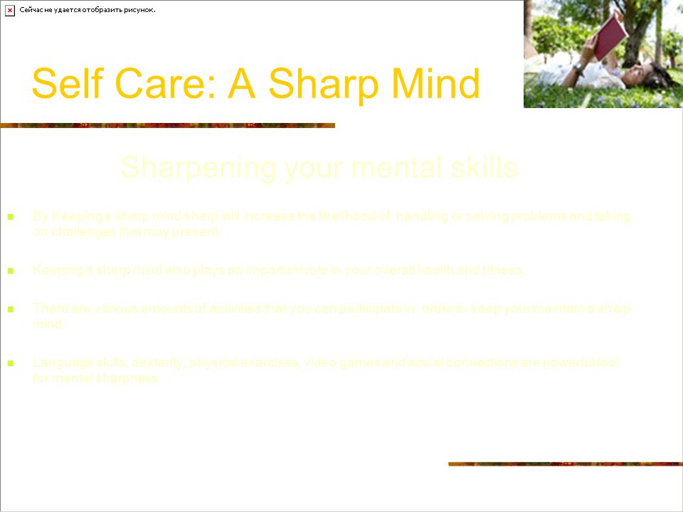 Self Care: A Sharp Mind Sharpening your mental skills By Keeping a sharp mind sharp will increase the likelihood of handling or solving problems and taking on challenges that may present.