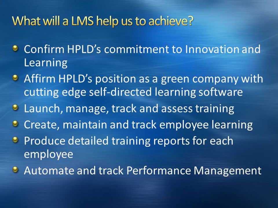 Confirm HPLD’s commitment to Innovation and Learning Affirm HPLD’s position as a green company with cutting edge self-directed learning software Launch, manage, track and assess training Create, maintain and track employee learning Produce detailed training reports for each employee Automate and track Performance Management