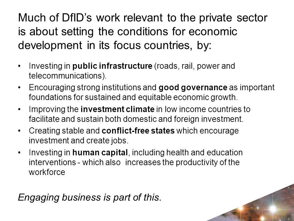 Much of DfID’s work relevant to the private sector is about setting the conditions for economic development in its focus countries, by: Investing in public infrastructure (roads, rail, power and telecommunications).
