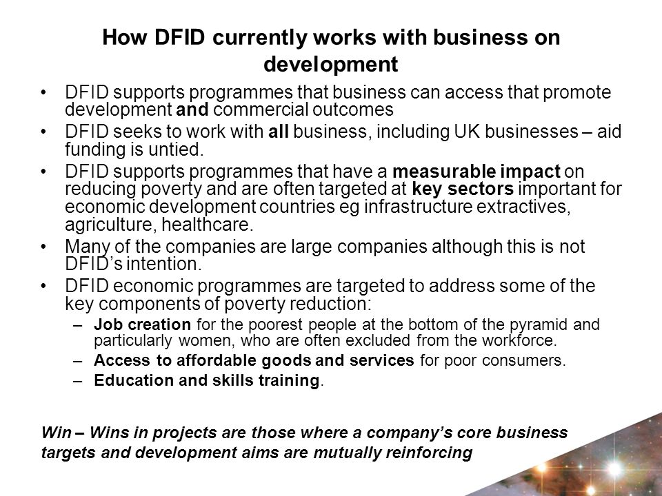 How DFID currently works with business on development DFID supports programmes that business can access that promote development and commercial outcomes DFID seeks to work with all business, including UK businesses – aid funding is untied.