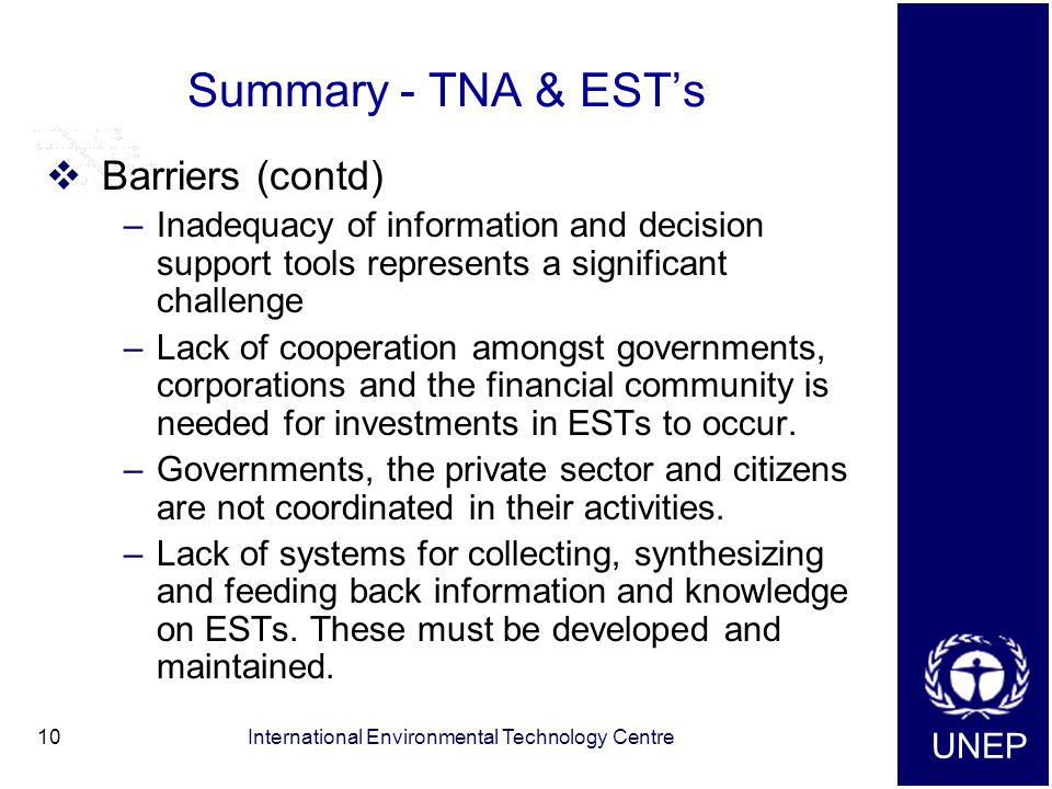 UNEP International Environmental Technology Centre10 Summary - TNA & EST’s  Barriers (contd) –Inadequacy of information and decision support tools represents a significant challenge –Lack of cooperation amongst governments, corporations and the financial community is needed for investments in ESTs to occur.
