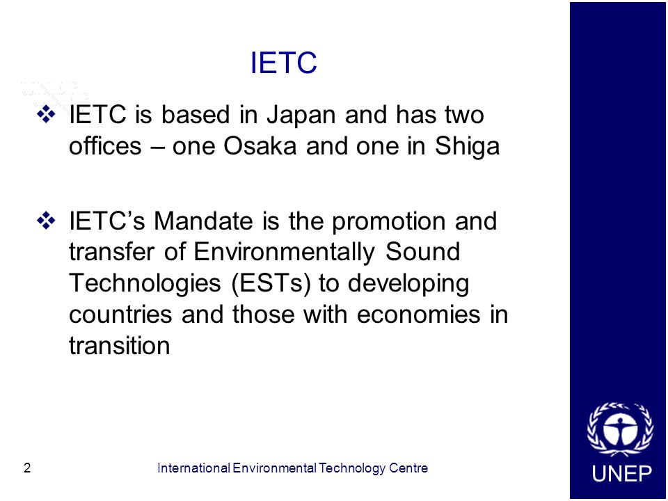 UNEP International Environmental Technology Centre2 IETC  IETC is based in Japan and has two offices – one Osaka and one in Shiga  IETC’s Mandate is the promotion and transfer of Environmentally Sound Technologies (ESTs) to developing countries and those with economies in transition