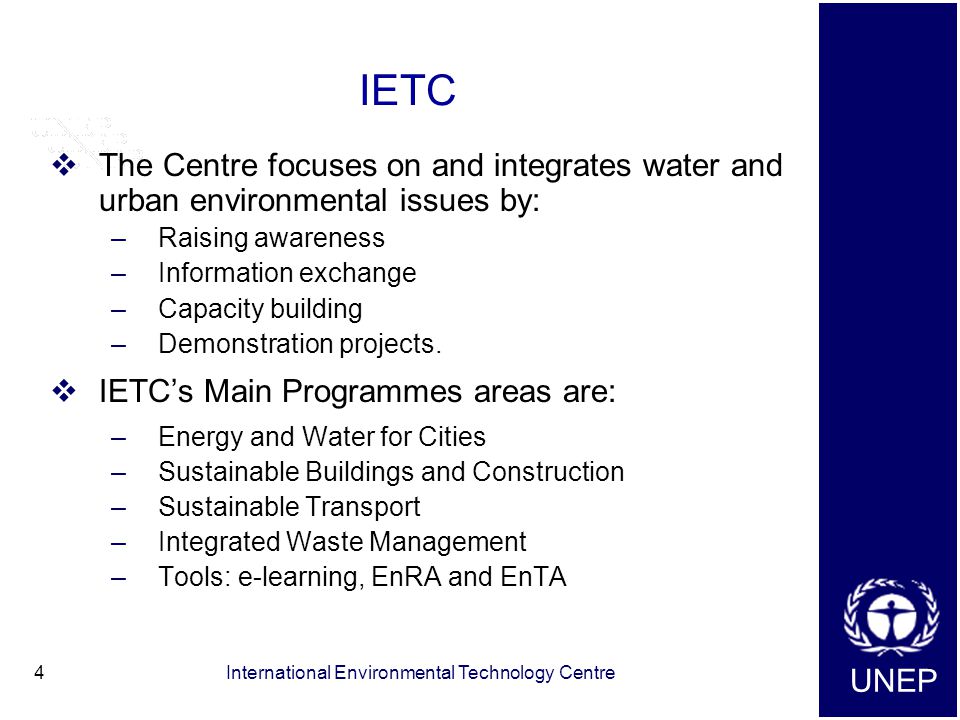 UNEP International Environmental Technology Centre4 IETC  The Centre focuses on and integrates water and urban environmental issues by: –Raising awareness –Information exchange –Capacity building –Demonstration projects.