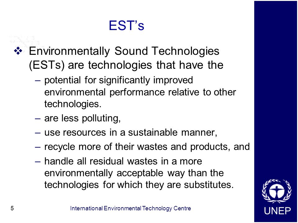 UNEP International Environmental Technology Centre5 EST’s  Environmentally Sound Technologies (ESTs) are technologies that have the –potential for significantly improved environmental performance relative to other technologies.