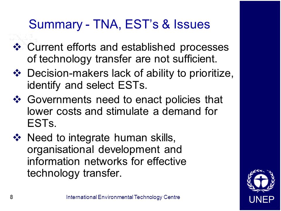 UNEP International Environmental Technology Centre8 Summary - TNA, EST’s & Issues  Current efforts and established processes of technology transfer are not sufficient.