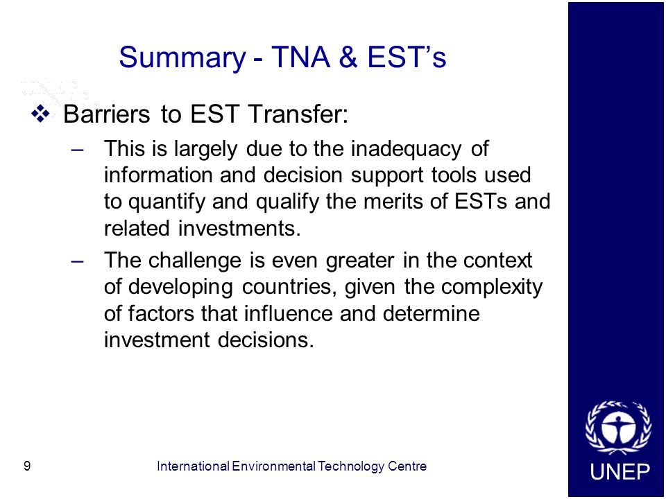 UNEP International Environmental Technology Centre9 Summary - TNA & EST’s  Barriers to EST Transfer: –This is largely due to the inadequacy of information and decision support tools used to quantify and qualify the merits of ESTs and related investments.