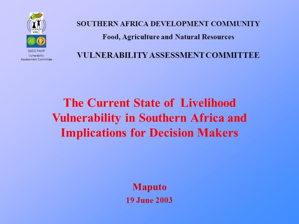 SADC FANR Vulnerability Assessment Committee VAC The Current State of Livelihood Vulnerability in Southern Africa and Implications for Decision Makers SOUTHERN AFRICA DEVELOPMENT COMMUNITY Food, Agriculture and Natural Resources VULNERABILITY ASSESSMENT COMMITTEE Maputo 19 June 2003