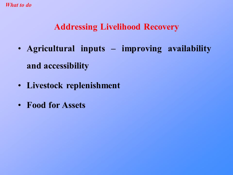 Addressing Livelihood Recovery Agricultural inputs – improving availability and accessibility Livestock replenishment Food for Assets What to do