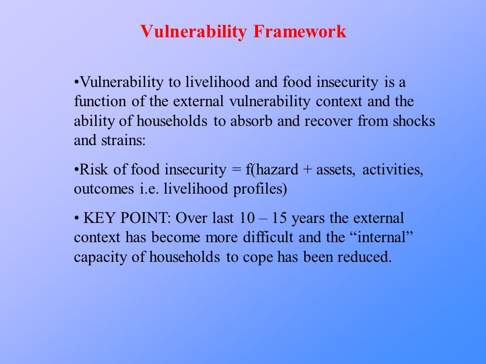 Vulnerability Framework Vulnerability to livelihood and food insecurity is a function of the external vulnerability context and the ability of households to absorb and recover from shocks and strains: Risk of food insecurity = f(hazard + assets, activities, outcomes i.e.