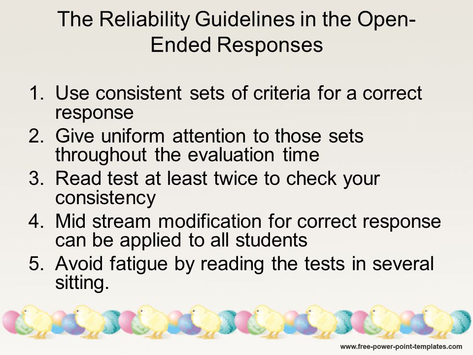 The Reliability Guidelines in the Open- Ended Responses 1.Use consistent sets of criteria for a correct response 2.Give uniform attention to those sets throughout the evaluation time 3.Read test at least twice to check your consistency 4.Mid stream modification for correct response can be applied to all students 5.Avoid fatigue by reading the tests in several sitting.