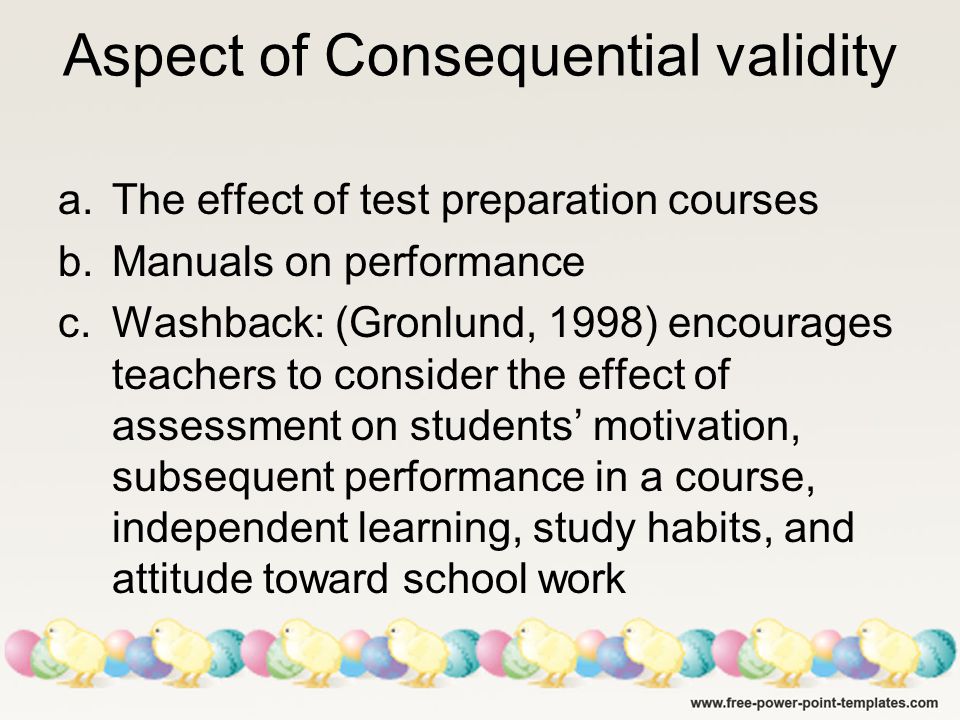 Aspect of Consequential validity a.The effect of test preparation courses b.Manuals on performance c.Washback: (Gronlund, 1998) encourages teachers to consider the effect of assessment on students’ motivation, subsequent performance in a course, independent learning, study habits, and attitude toward school work