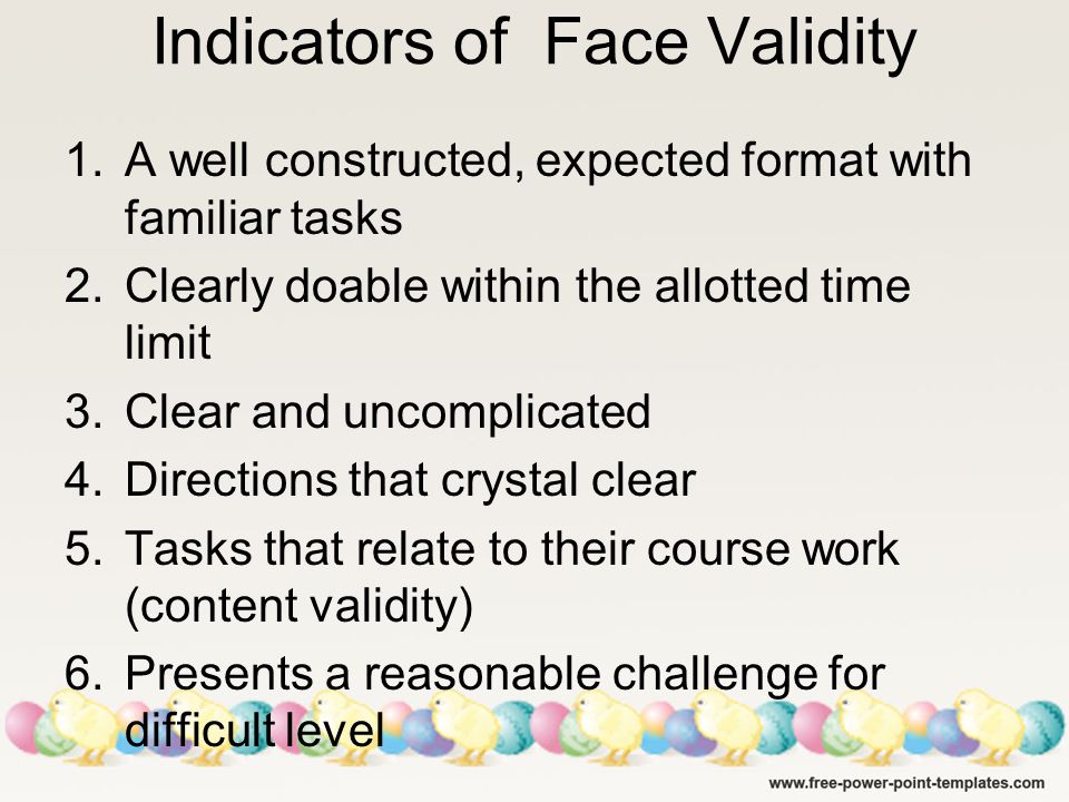 Indicators of Face Validity 1.A well constructed, expected format with familiar tasks 2.Clearly doable within the allotted time limit 3.Clear and uncomplicated 4.Directions that crystal clear 5.Tasks that relate to their course work (content validity) 6.Presents a reasonable challenge for difficult level