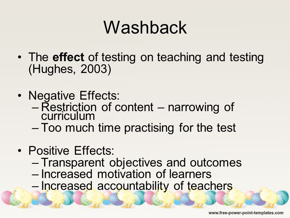 Washback The effect of testing on teaching and testing (Hughes, 2003) Negative Effects: –Restriction of content – narrowing of curriculum –Too much time practising for the test Positive Effects: –Transparent objectives and outcomes –Increased motivation of learners –Increased accountability of teachers