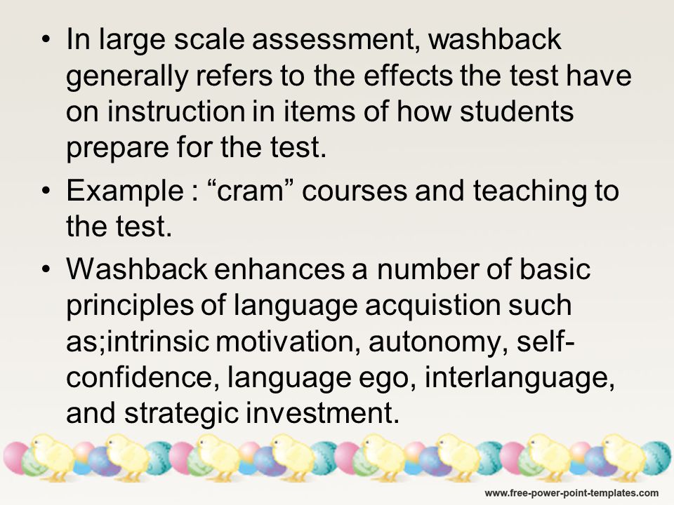 In large scale assessment, washback generally refers to the effects the test have on instruction in items of how students prepare for the test.