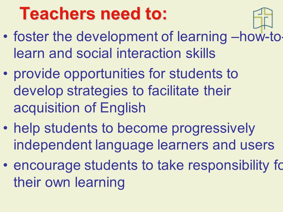 Teachers need to: foster the development of learning –how-to- learn and social interaction skills provide opportunities for students to develop strategies to facilitate their acquisition of English help students to become progressively independent language learners and users encourage students to take responsibility for their own learning