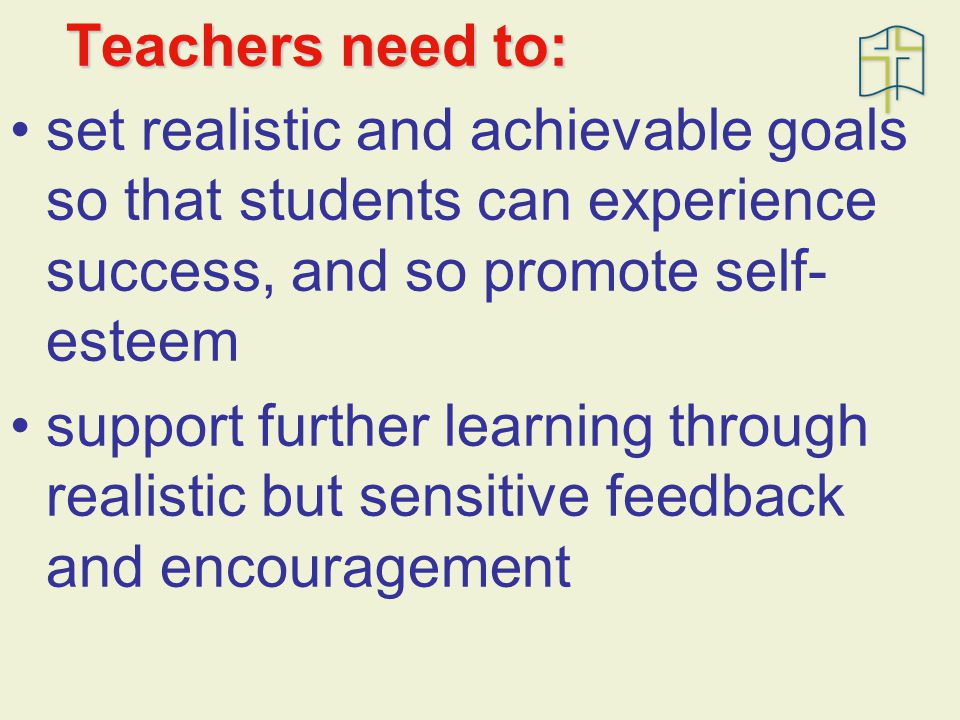 Teachers need to: set realistic and achievable goals so that students can experience success, and so promote self- esteem support further learning through realistic but sensitive feedback and encouragement