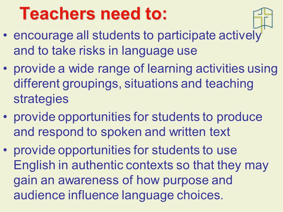 Teachers need to: encourage all students to participate actively and to take risks in language use provide a wide range of learning activities using different groupings, situations and teaching strategies provide opportunities for students to produce and respond to spoken and written text provide opportunities for students to use English in authentic contexts so that they may gain an awareness of how purpose and audience influence language choices.