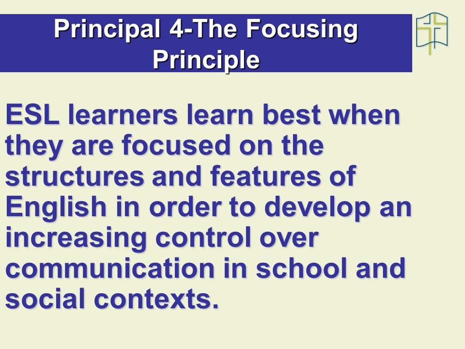 Principal 4-The Focusing Principle ESL learners learn best when they are focused on the structures and features of English in order to develop an increasing control over communication in school and social contexts.