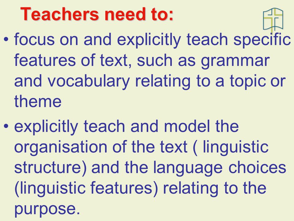 Teachers need to: focus on and explicitly teach specific features of text, such as grammar and vocabulary relating to a topic or theme explicitly teach and model the organisation of the text ( linguistic structure) and the language choices (linguistic features) relating to the purpose.