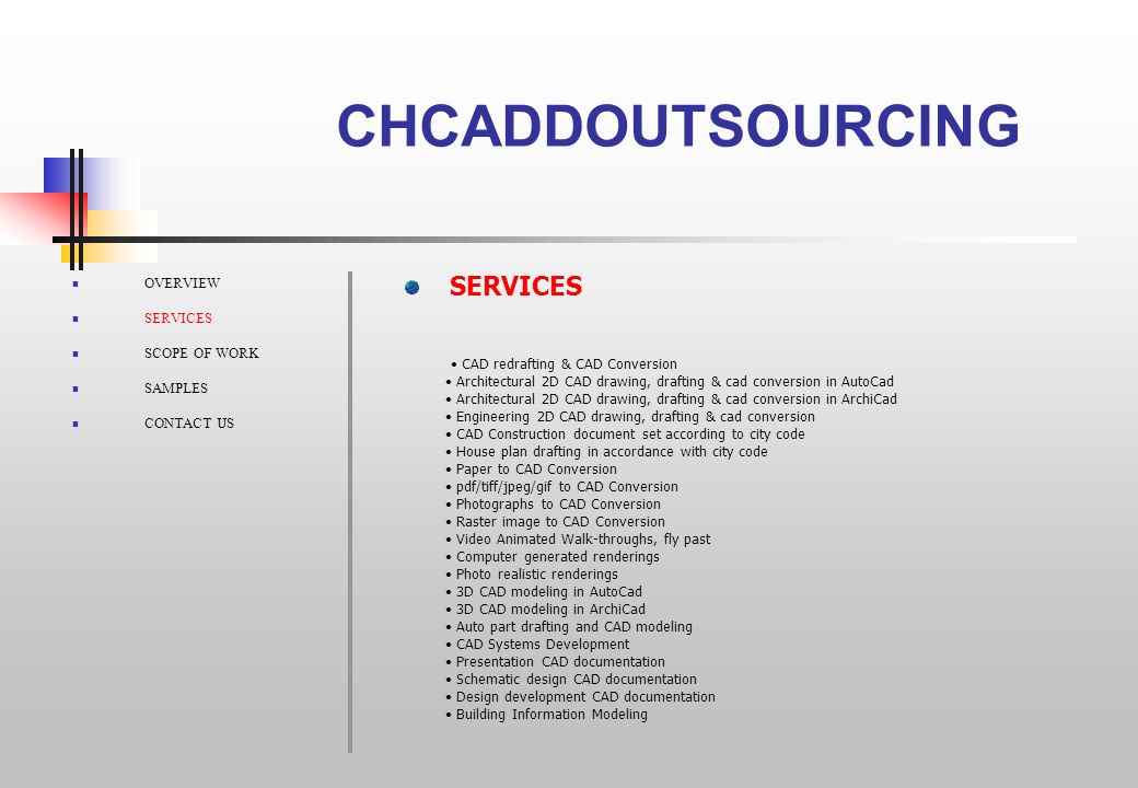 CHCADDOUTSOURCING OVERVIEW SERVICES SCOPE OF WORK SAMPLES CONTACT US CAD redrafting & CAD Conversion Architectural 2D CAD drawing, drafting & cad conversion in AutoCad Architectural 2D CAD drawing, drafting & cad conversion in ArchiCad Engineering 2D CAD drawing, drafting & cad conversion CAD Construction document set according to city code House plan drafting in accordance with city code Paper to CAD Conversion pdf/tiff/jpeg/gif to CAD Conversion Photographs to CAD Conversion Raster image to CAD Conversion Video Animated Walk-throughs, fly past Computer generated renderings Photo realistic renderings 3D CAD modeling in AutoCad 3D CAD modeling in ArchiCad Auto part drafting and CAD modeling CAD Systems Development Presentation CAD documentation Schematic design CAD documentation Design development CAD documentation Building Information Modeling SERVICES