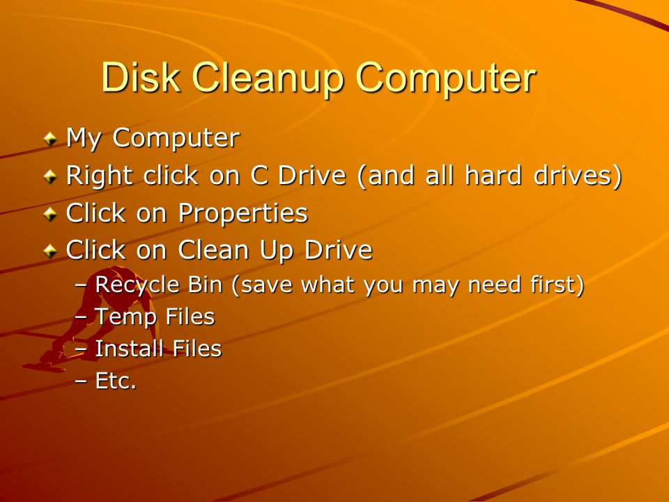 Disk Cleanup Computer My Computer Right click on C Drive (and all hard drives) Click on Properties Click on Clean Up Drive –Recycle Bin (save what you may need first) –Temp Files –Install Files –Etc.