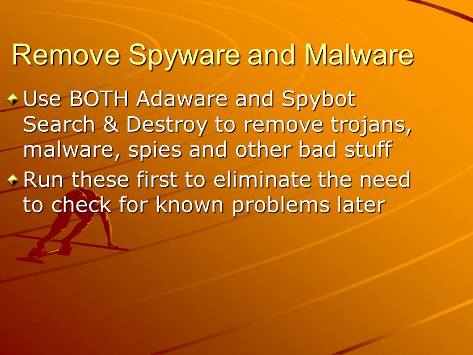 Remove Spyware and Malware Use BOTH Adaware and Spybot Search & Destroy to remove trojans, malware, spies and other bad stuff Run these first to eliminate the need to check for known problems later