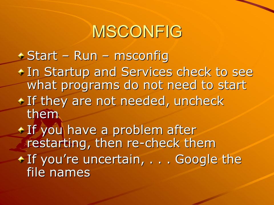 MSCONFIG Start – Run – msconfig In Startup and Services check to see what programs do not need to start If they are not needed, uncheck them If you have a problem after restarting, then re-check them If you’re uncertain,...