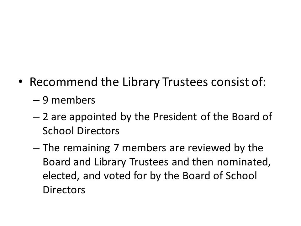 Recommend the Library Trustees consist of: – 9 members – 2 are appointed by the President of the Board of School Directors – The remaining 7 members are reviewed by the Board and Library Trustees and then nominated, elected, and voted for by the Board of School Directors