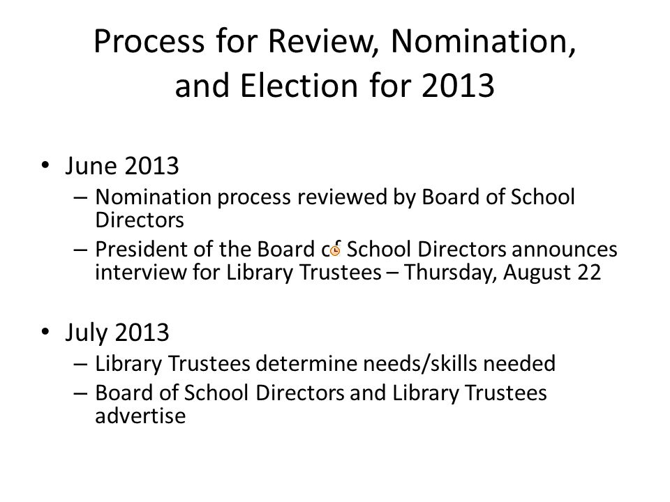 Process for Review, Nomination, and Election for 2013 June 2013 – Nomination process reviewed by Board of School Directors – President of the Board of School Directors announces interview for Library Trustees – Thursday, August 22 July 2013 – Library Trustees determine needs/skills needed – Board of School Directors and Library Trustees advertise