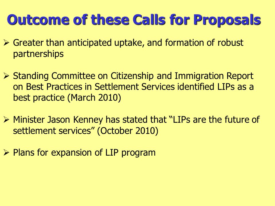 Outcome of these Calls for Proposals  Greater than anticipated uptake, and formation of robust partnerships  Standing Committee on Citizenship and Immigration Report on Best Practices in Settlement Services identified LIPs as a best practice (March 2010)  Minister Jason Kenney has stated that LIPs are the future of settlement services (October 2010)  Plans for expansion of LIP program