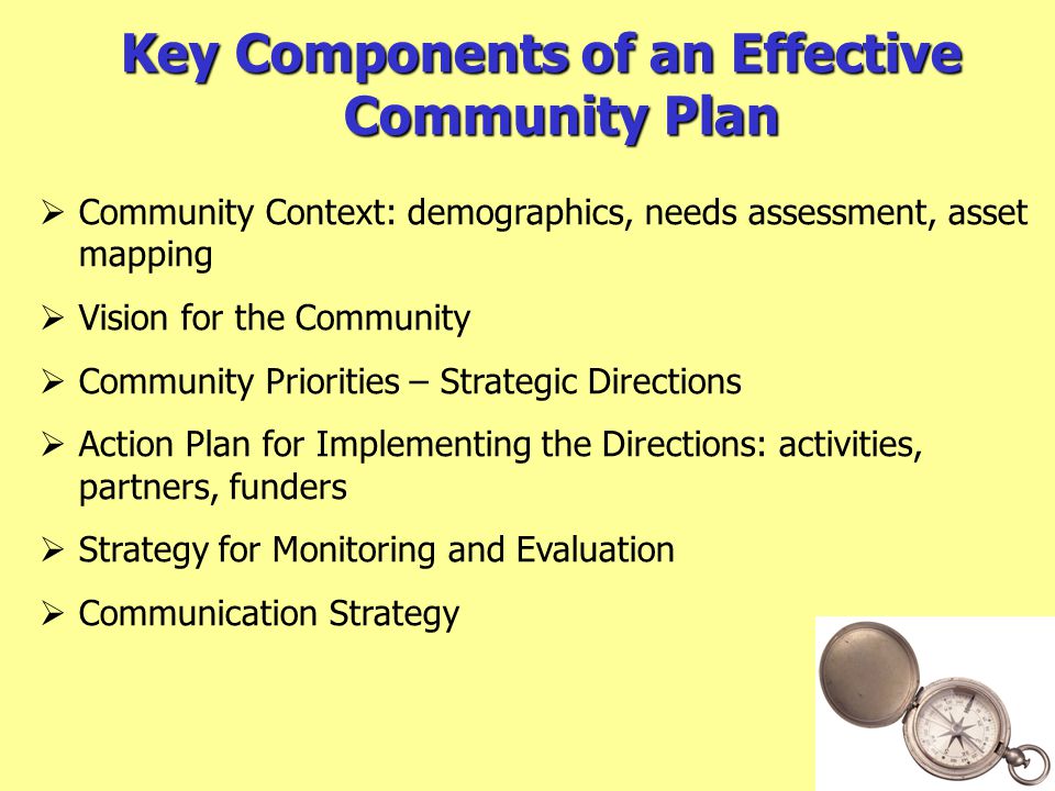Key Components of an Effective Community Plan  Community Context: demographics, needs assessment, asset mapping  Vision for the Community  Community Priorities – Strategic Directions  Action Plan for Implementing the Directions: activities, partners, funders  Strategy for Monitoring and Evaluation  Communication Strategy