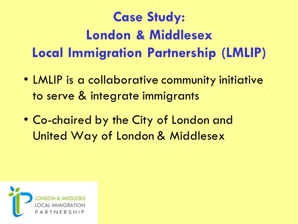 Case Study: London & Middlesex Local Immigration Partnership (LMLIP) LMLIP is a collaborative community initiative to serve & integrate immigrants Co-chaired by the City of London and United Way of London & Middlesex