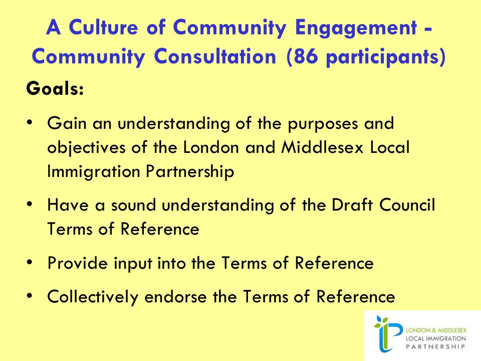 A Culture of Community Engagement - Community Consultation (86 participants) Goals: Gain an understanding of the purposes and objectives of the London and Middlesex Local Immigration Partnership Have a sound understanding of the Draft Council Terms of Reference Provide input into the Terms of Reference Collectively endorse the Terms of Reference