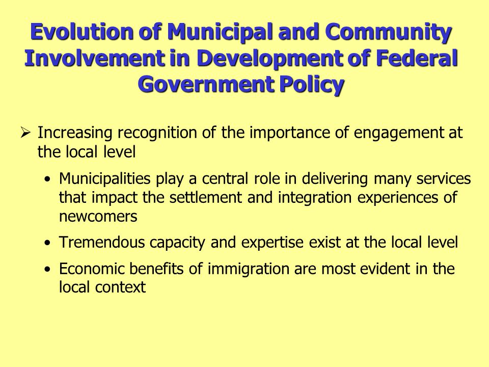 Evolution of Municipal and Community Involvement in Development of Federal Government Policy  Increasing recognition of the importance of engagement at the local level Municipalities play a central role in delivering many services that impact the settlement and integration experiences of newcomers Tremendous capacity and expertise exist at the local level Economic benefits of immigration are most evident in the local context