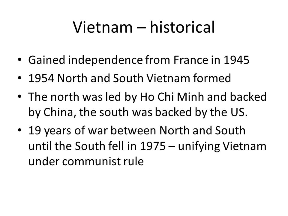 Vietnam – historical Gained independence from France in North and South Vietnam formed The north was led by Ho Chi Minh and backed by China, the south was backed by the US.